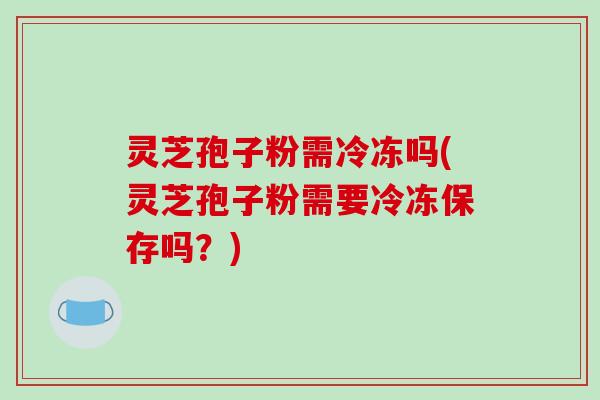灵芝孢子粉需冷冻吗(灵芝孢子粉需要冷冻保存吗？)