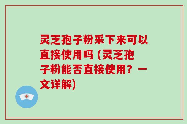 灵芝孢子粉采下来可以直接使用吗 (灵芝孢子粉能否直接使用？一文详解)