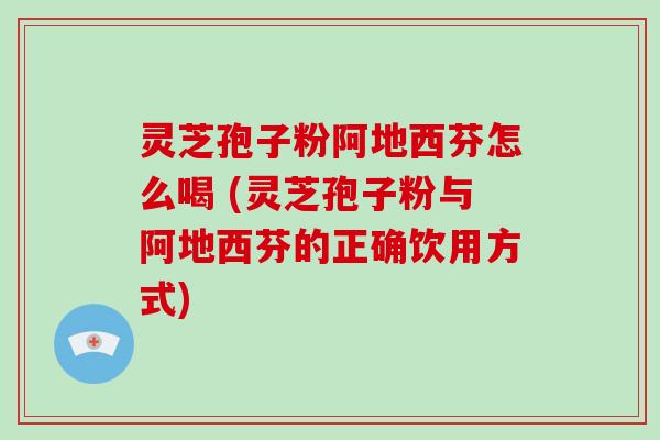 灵芝孢子粉阿地西芬怎么喝 (灵芝孢子粉与阿地西芬的正确饮用方式)