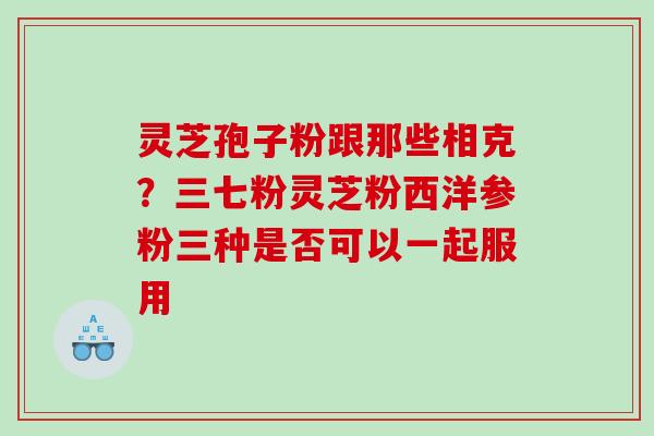 灵芝孢子粉跟那些相克？三七粉灵芝粉西洋参粉三种是否可以一起服用
