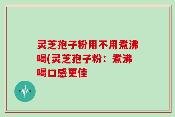 灵芝孢子粉用不用煮沸喝(灵芝孢子粉：煮沸喝口感更佳