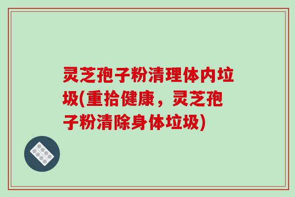 灵芝孢子粉清理体内垃圾(重拾健康，灵芝孢子粉清除身体垃圾)