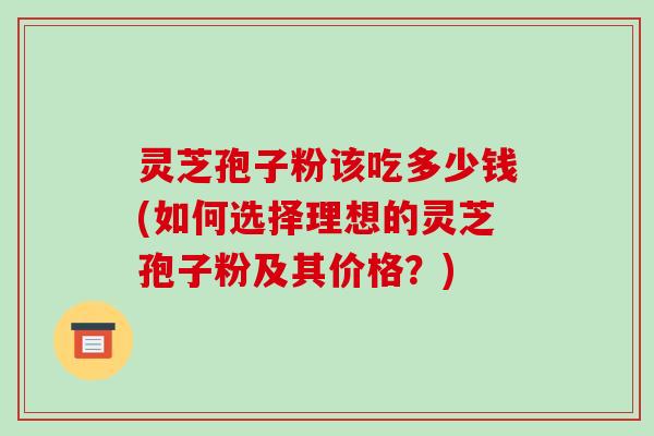 灵芝孢子粉该吃多少钱(如何选择理想的灵芝孢子粉及其价格？)