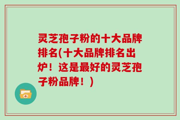 灵芝孢子粉的十大品牌排名(十大品牌排名出炉！这是好的灵芝孢子粉品牌！)