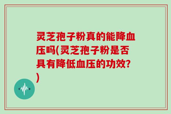 灵芝孢子粉真的能降吗(灵芝孢子粉是否具有降低的功效？)