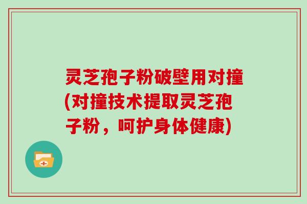 灵芝孢子粉破壁用对撞(对撞技术提取灵芝孢子粉，呵护身体健康)