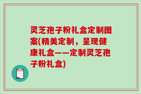 灵芝孢子粉礼盒定制图案(精美定制，呈现健康礼盒——定制灵芝孢子粉礼盒)