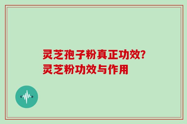 灵芝孢子粉真正功效？灵芝粉功效与作用