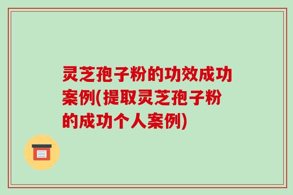 灵芝孢子粉的功效成功案例(提取灵芝孢子粉的成功个人案例)