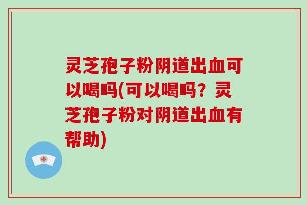 灵芝孢子粉出可以喝吗(可以喝吗？灵芝孢子粉对出有帮助)