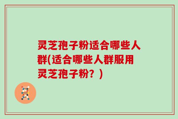 灵芝孢子粉适合哪些人群(适合哪些人群服用灵芝孢子粉？)