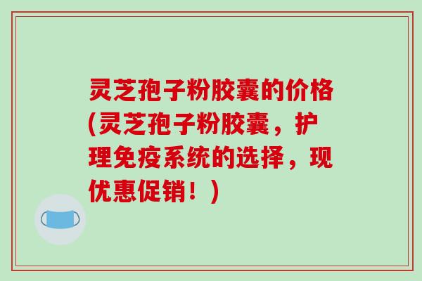 灵芝孢子粉胶囊的价格(灵芝孢子粉胶囊，护理免疫系统的选择，现优惠促销！)