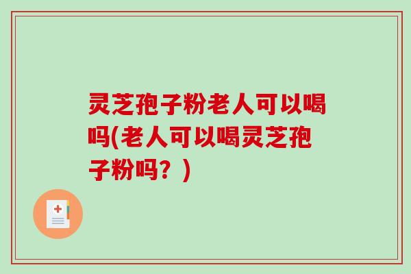 灵芝孢子粉老人可以喝吗(老人可以喝灵芝孢子粉吗？)