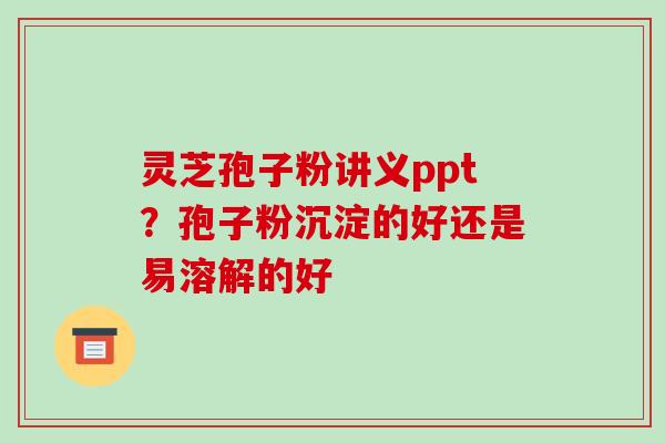 灵芝孢子粉讲义ppt？孢子粉沉淀的好还是易溶解的好