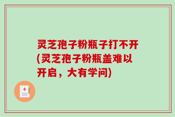 灵芝孢子粉瓶子打不开(灵芝孢子粉瓶盖难以开启,大有学问) 灵芝孢子粉瓶子打不开(灵芝孢子粉瓶盖难以开启,大有学问)
