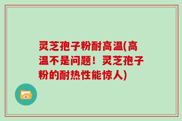 灵芝孢子粉耐高温(高温不是问题!灵芝孢子粉的耐热性能惊人) 灵芝孢子粉耐高温(高温不是问题!灵芝孢子粉的耐热性能惊人)