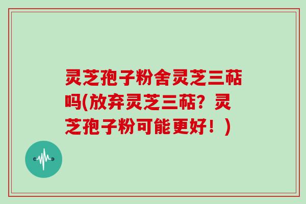 灵芝孢子粉舍灵芝三萜吗(放弃灵芝三萜?灵芝孢子粉可能更好!) 灵芝孢子粉舍灵芝三萜吗(放弃灵芝三萜?灵芝孢子粉可能更好!)