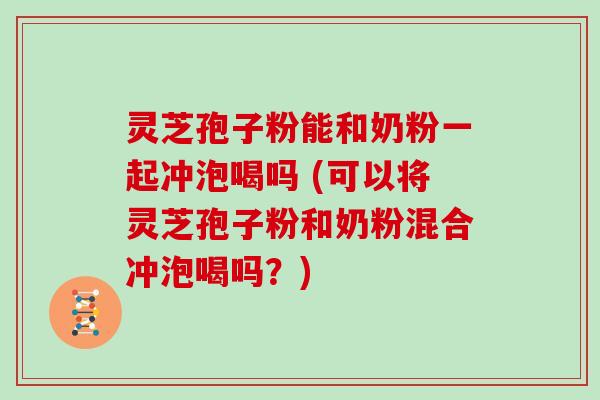 灵芝孢子粉能和奶粉一起冲泡喝吗 (可以将灵芝孢子粉和奶粉混合冲泡喝吗?) 灵芝孢子粉能和奶粉一起冲泡喝吗 (可以将灵芝孢子粉和奶粉混合冲泡喝吗?)