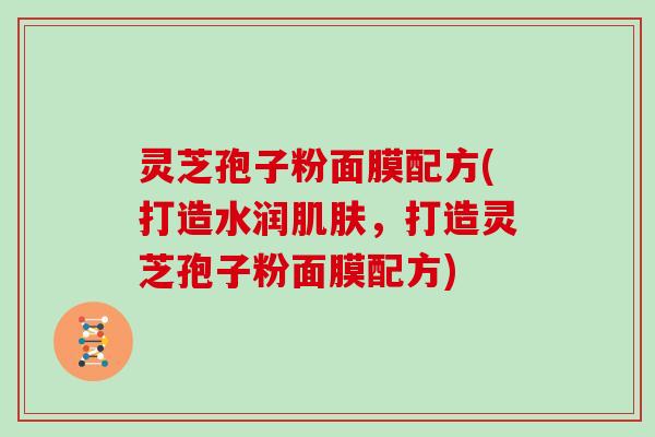 灵芝孢子粉面膜配方(打造水润,打造灵芝孢子粉面膜配方) 灵芝孢子粉面膜配方(打造水润,打造灵芝孢子粉面膜配方)