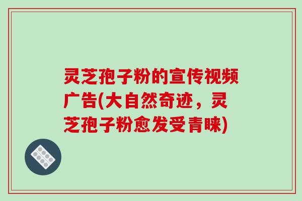 灵芝孢子粉的宣传视频广告(大自然奇迹，灵芝孢子粉愈发受青睐)