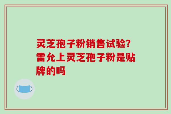 灵芝孢子粉销售试验?雷允上灵芝孢子粉是贴牌的吗 灵芝孢子粉销售试验?雷允上灵芝孢子粉是贴牌的吗