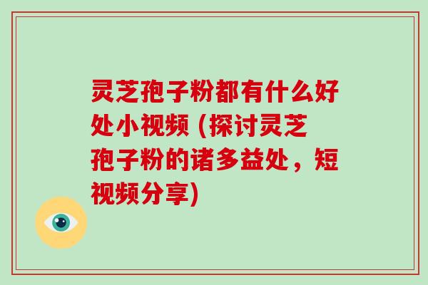 灵芝孢子粉都有什么好处小视频 (探讨灵芝孢子粉的诸多益处,短视频分享) 灵芝孢子粉都有什么好处小视频 (探讨灵芝孢子粉的诸多益处,短视频分享)