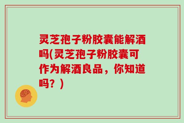 灵芝孢子粉胶囊能解酒吗(灵芝孢子粉胶囊可作为解酒良品,你知道吗?) 灵芝孢子粉胶囊能解酒吗(灵芝孢子粉胶囊可作为解酒良品,你知道吗?)