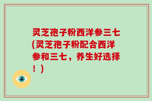 灵芝孢子粉西洋参三七(灵芝孢子粉配合西洋参和三七,养生好选择!) 灵芝孢子粉西洋参三七(灵芝孢子粉配合西洋参和三七,养生好选择!)