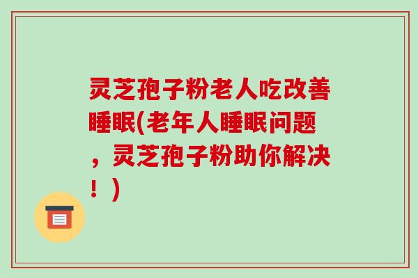 灵芝孢子粉老人吃改善(老年人问题,灵芝孢子粉助你解决!) 灵芝孢子粉老人吃改善(老年人问题,灵芝孢子粉助你解决!)