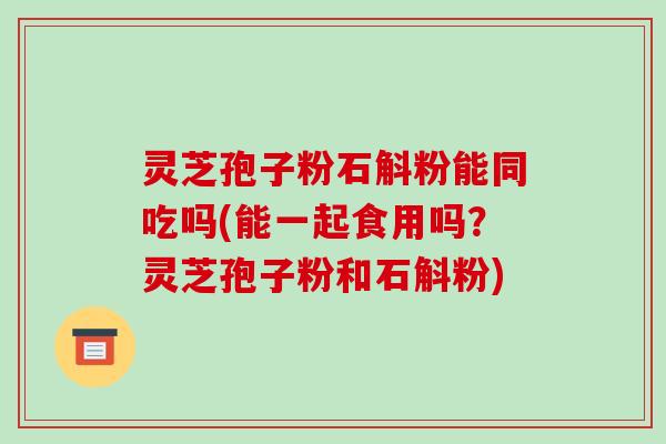 灵芝孢子粉石斛粉能同吃吗(能一起食用吗？灵芝孢子粉和石斛粉)