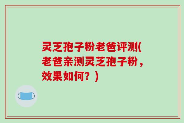 灵芝孢子粉老爸评测(老爸亲测灵芝孢子粉，效果如何？)