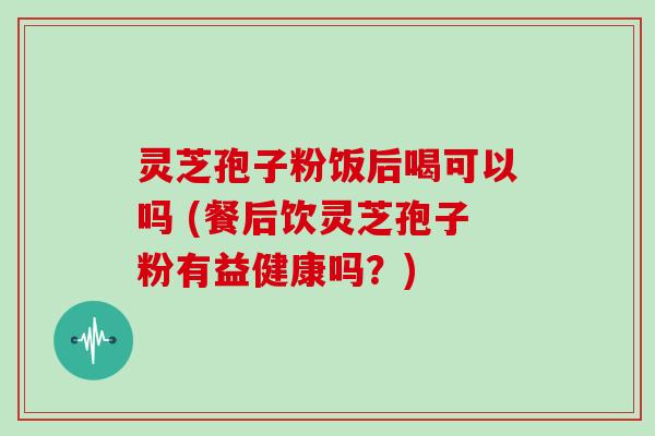 灵芝孢子粉饭后喝可以吗 (餐后饮灵芝孢子粉有益健康吗？)