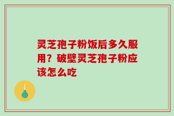 灵芝孢子粉饭后多久服用？破壁灵芝孢子粉应该怎么吃