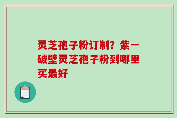 灵芝孢子粉订制？紫一破壁灵芝孢子粉到哪里买好