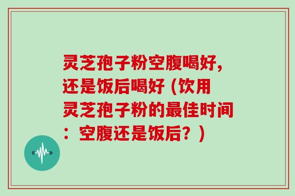 灵芝孢子粉空腹喝好,还是饭后喝好 (饮用灵芝孢子粉的佳时间：空腹还是饭后？)