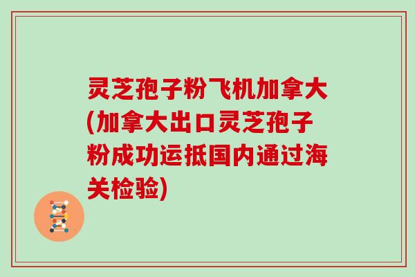 灵芝孢子粉飞机加拿大(加拿大出口灵芝孢子粉成功运抵国内通过海关检验)