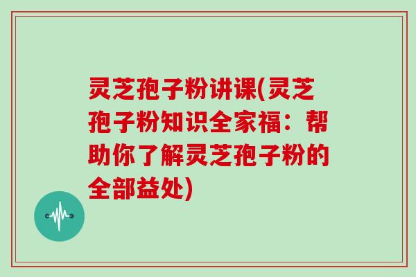灵芝孢子粉讲课(灵芝孢子粉知识全家福：帮助你了解灵芝孢子粉的全部益处)