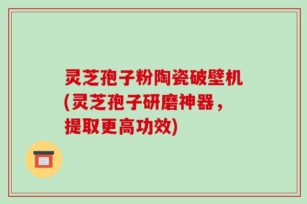 灵芝孢子粉陶瓷破壁机(灵芝孢子研磨神器，提取更高功效)