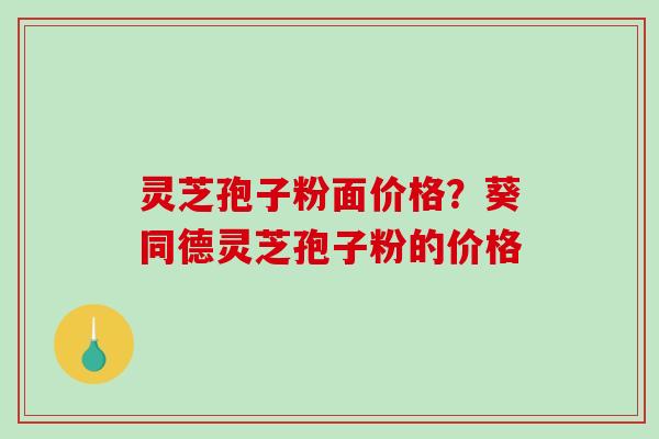 灵芝孢子粉面价格？葵同德灵芝孢子粉的价格