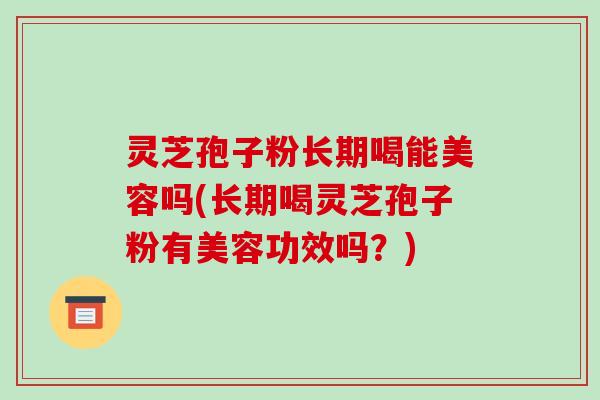 灵芝孢子粉长期喝能美容吗(长期喝灵芝孢子粉有美容功效吗？)