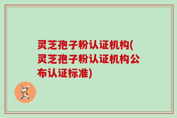 灵芝孢子粉认证机构(灵芝孢子粉认证机构公布认证标准)