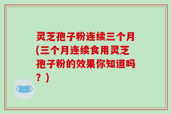 灵芝孢子粉连续三个月(三个月连续食用灵芝孢子粉的效果你知道吗？)