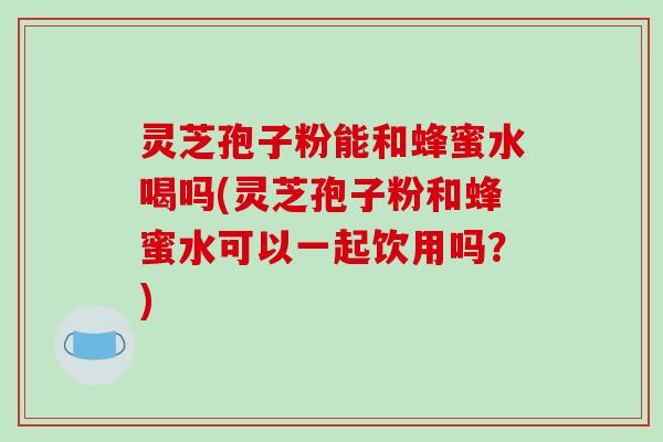 灵芝孢子粉能和蜂蜜水喝吗(灵芝孢子粉和蜂蜜水可以一起饮用吗？)