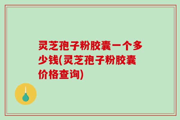 灵芝孢子粉胶囊一个多少钱(灵芝孢子粉胶囊价格查询)
