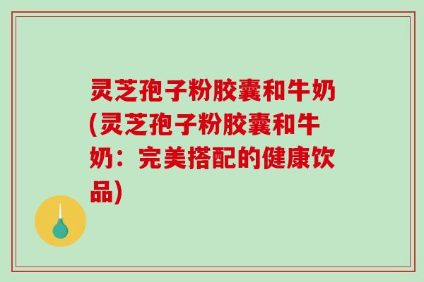 灵芝孢子粉胶囊和牛奶(灵芝孢子粉胶囊和牛奶：完美搭配的健康饮品)