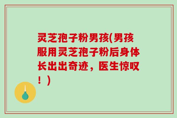 灵芝孢子粉男孩(男孩服用灵芝孢子粉后身体长出出奇迹，医生惊叹！)