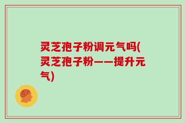 灵芝孢子粉调元气吗(灵芝孢子粉——提升元气)