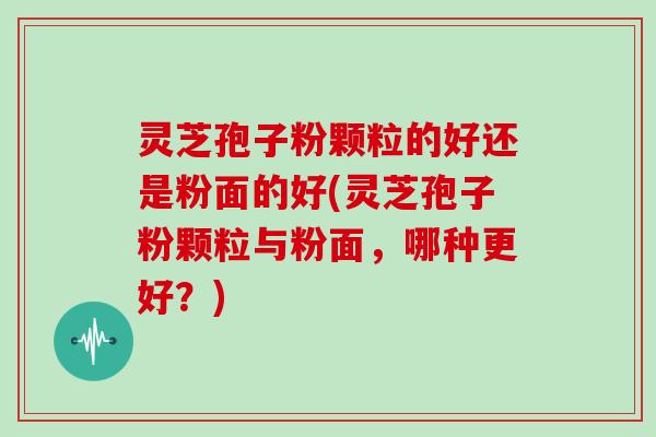 灵芝孢子粉颗粒的好还是粉面的好(灵芝孢子粉颗粒与粉面，哪种更好？)
