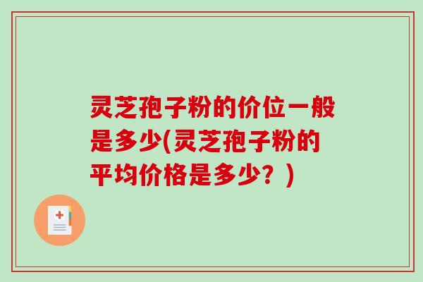 灵芝孢子粉的价位一般是多少(灵芝孢子粉的平均价格是多少？)