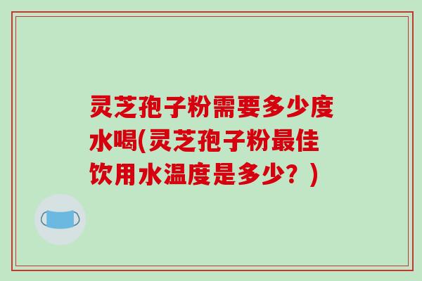 灵芝孢子粉需要多少度水喝(灵芝孢子粉佳饮用水温度是多少？)